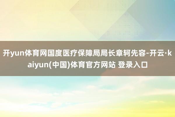 开yun体育网国度医疗保障局局长章轲先容-开云·kaiyun(中国)体育官方网站 登录入口