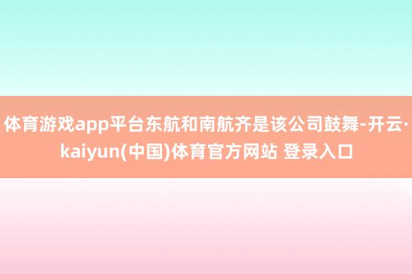 体育游戏app平台东航和南航齐是该公司鼓舞-开云·kaiyun(中国)体育官方网站 登录入口