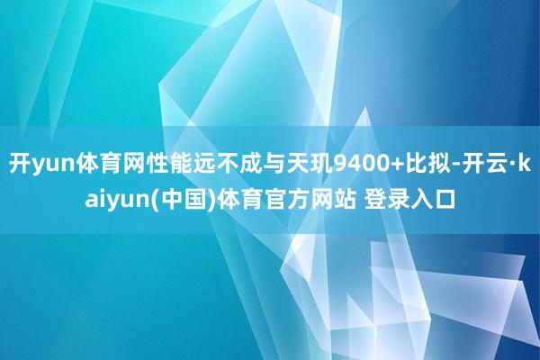 开yun体育网性能远不成与天玑9400+比拟-开云·kaiyun(中国)体育官方网站 登录入口