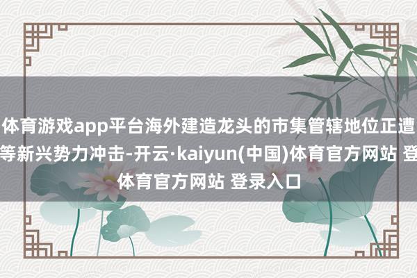 体育游戏app平台海外建造龙头的市集管辖地位正遭受中国等新兴势力冲击-开云·kaiyun(中国)体育官方网站 登录入口