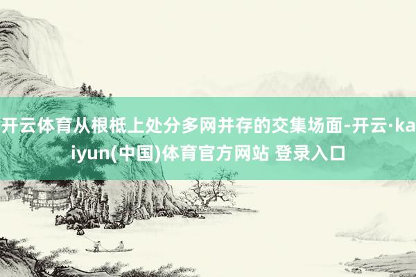开云体育从根柢上处分多网并存的交集场面-开云·kaiyun(中国)体育官方网站 登录入口