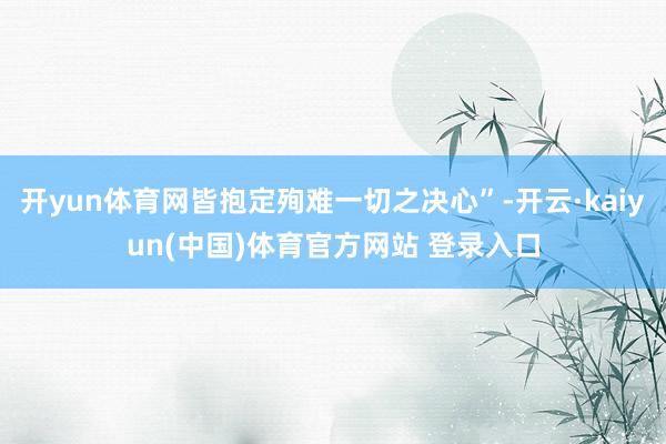 开yun体育网皆抱定殉难一切之决心”-开云·kaiyun(中国)体育官方网站 登录入口