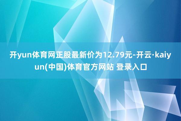 开yun体育网正股最新价为12.79元-开云·kaiyun(中国)体育官方网站 登录入口