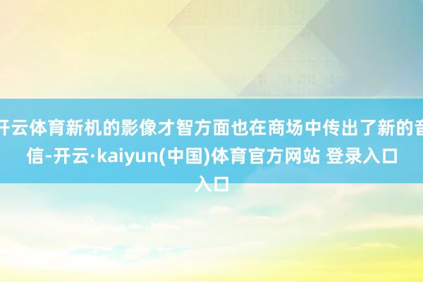 开云体育新机的影像才智方面也在商场中传出了新的音信-开云·kaiyun(中国)体育官方网站 登录入口