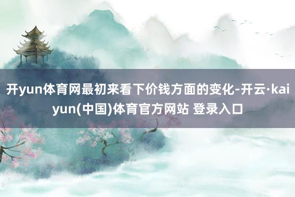 开yun体育网最初来看下价钱方面的变化-开云·kaiyun(中国)体育官方网站 登录入口