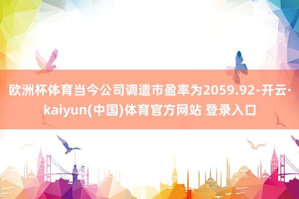 欧洲杯体育当今公司调遣市盈率为2059.92-开云·kaiyun(中国)体育官方网站 登录入口