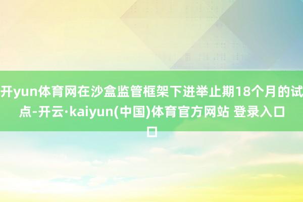 开yun体育网在沙盒监管框架下进举止期18个月的试点-开云·kaiyun(中国)体育官方网站 登录入口