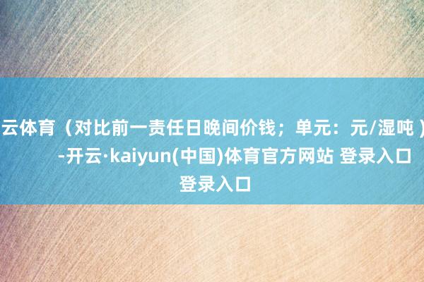开云体育（对比前一责任日晚间价钱；单元：元/湿吨 )            -开云·kaiyun(中国)体育官方网站 登录入口