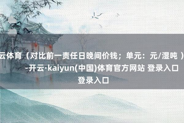 开云体育（对比前一责任日晚间价钱；单元：元/湿吨 ）            -开云·kaiyun(中国)体育官方网站 登录入口