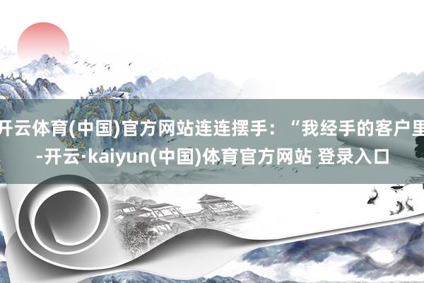 开云体育(中国)官方网站连连摆手：“我经手的客户里-开云·kaiyun(中国)体育官方网站 登录入口