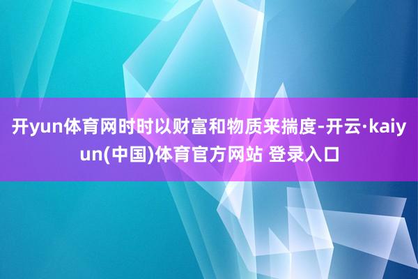 开yun体育网时时以财富和物质来揣度-开云·kaiyun(中国)体育官方网站 登录入口