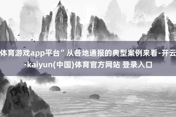 体育游戏app平台”从各地通报的典型案例来看-开云·kaiyun(中国)体育官方网站 登录入口