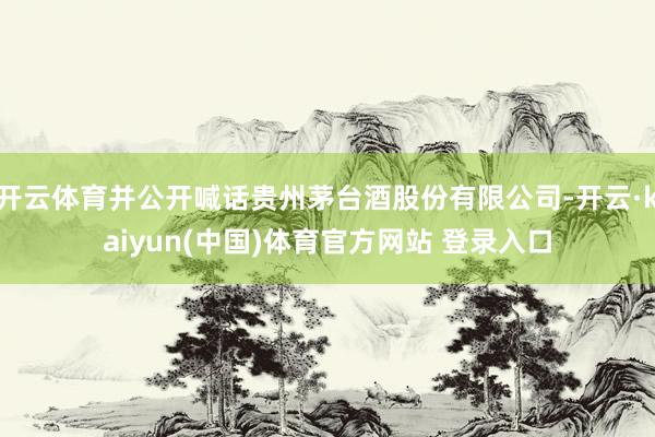 开云体育并公开喊话贵州茅台酒股份有限公司-开云·kaiyun(中国)体育官方网站 登录入口