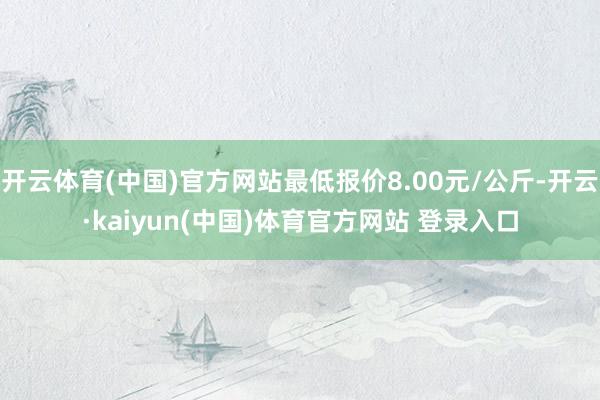 开云体育(中国)官方网站最低报价8.00元/公斤-开云·kaiyun(中国)体育官方网站 登录入口
