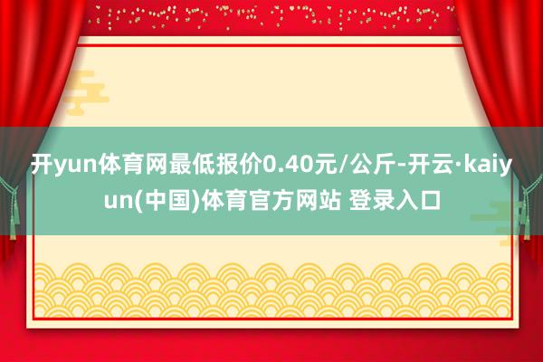 开yun体育网最低报价0.40元/公斤-开云·kaiyun(中国)体育官方网站 登录入口