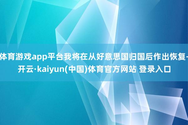 体育游戏app平台我将在从好意思国归国后作出恢复-开云·kaiyun(中国)体育官方网站 登录入口
