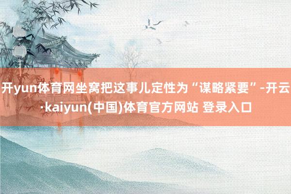开yun体育网坐窝把这事儿定性为“谋略紧要”-开云·kaiyun(中国)体育官方网站 登录入口