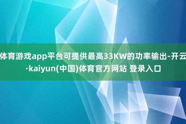 体育游戏app平台可提供最高33KW的功率输出-开云·kaiyun(中国)体育官方网站 登录入口
