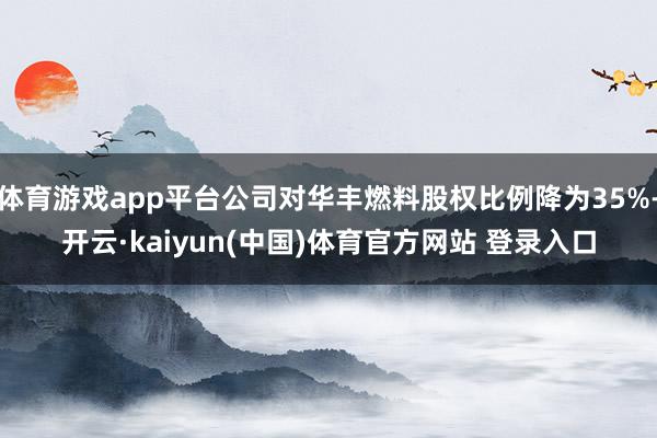 体育游戏app平台公司对华丰燃料股权比例降为35%-开云·kaiyun(中国)体育官方网站 登录入口