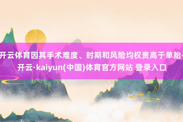 开云体育因其手术难度、时期和风险均权贵高于单胎-开云·kaiyun(中国)体育官方网站 登录入口
