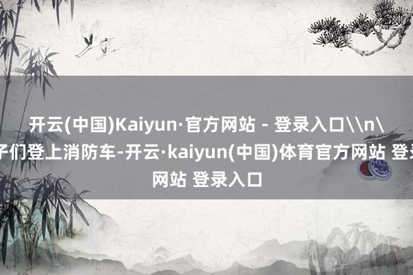 开云(中国)Kaiyun·官方网站 - 登录入口\n\n孩子们登上消防车-开云·kaiyun(中国)体育官方网站 登录入口