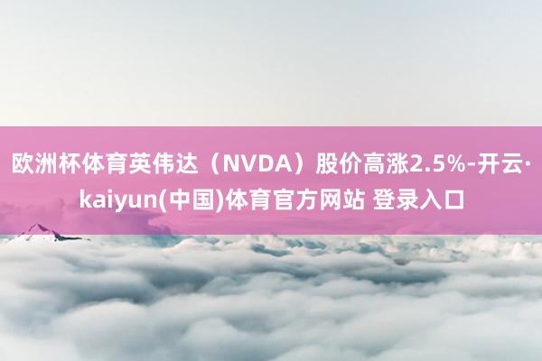 欧洲杯体育英伟达（NVDA）股价高涨2.5%-开云·kaiyun(中国)体育官方网站 登录入口