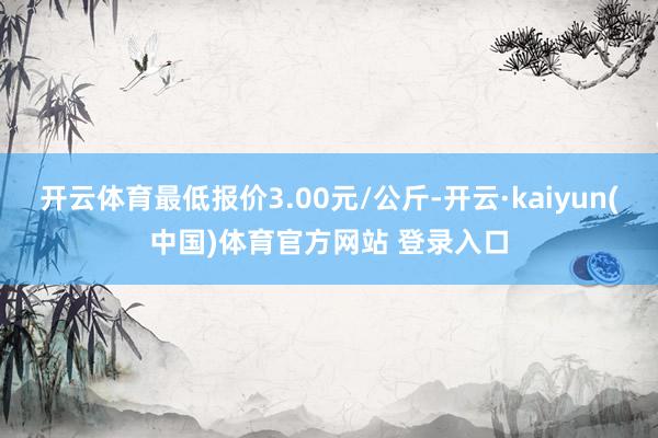 开云体育最低报价3.00元/公斤-开云·kaiyun(中国)体育官方网站 登录入口