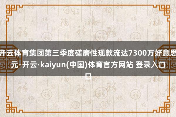 开云体育集团第三季度磋磨性现款流达7300万好意思元-开云·kaiyun(中国)体育官方网站 登录入口