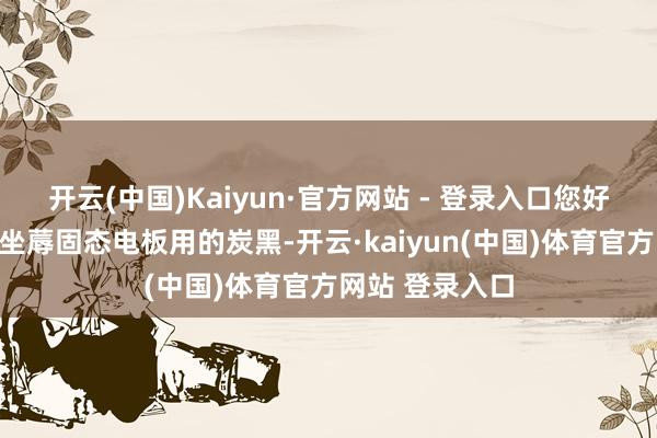 开云(中国)Kaiyun·官方网站 - 登录入口您好!公司现时未坐蓐固态电板用的炭黑-开云·kaiyun(中国)体育官方网站 登录入口
