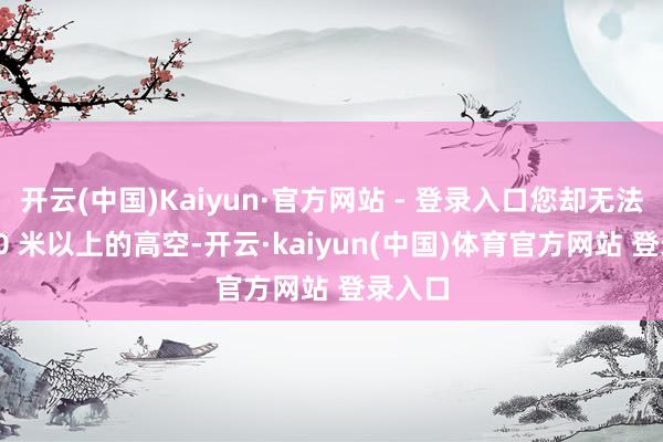 开云(中国)Kaiyun·官方网站 - 登录入口您却无法于 600 米以上的高空-开云·kaiyun(中国)体育官方网站 登录入口