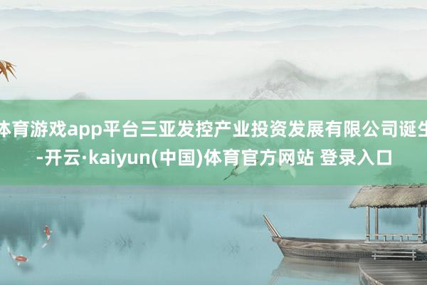 体育游戏app平台三亚发控产业投资发展有限公司诞生-开云·kaiyun(中国)体育官方网站 登录入口
