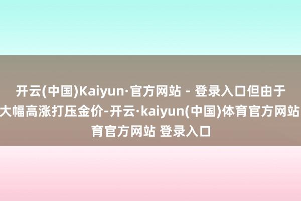 开云(中国)Kaiyun·官方网站 - 登录入口但由于好意思元大幅高涨打压金价-开云·kaiyun(中国)体育官方网站 登录入口