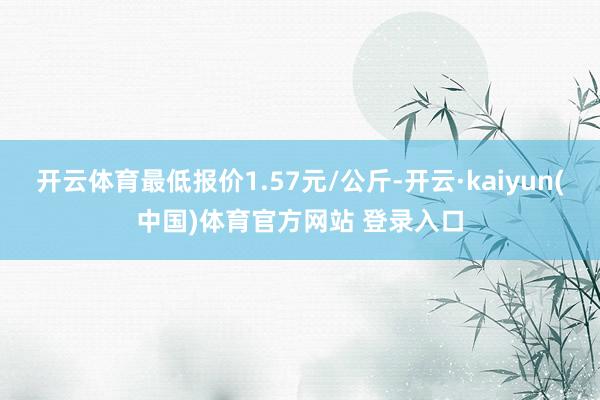 开云体育最低报价1.57元/公斤-开云·kaiyun(中国)体育官方网站 登录入口
