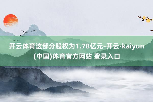 开云体育这部分股权为1.78亿元-开云·kaiyun(中国)体育官方网站 登录入口