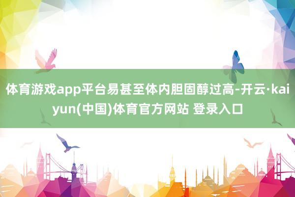 体育游戏app平台易甚至体内胆固醇过高-开云·kaiyun(中国)体育官方网站 登录入口