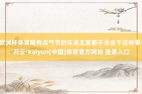 欧洲杯体育略有点气节的东谈主家都不会去干这种事-开云·kaiyun(中国)体育官方网站 登录入口