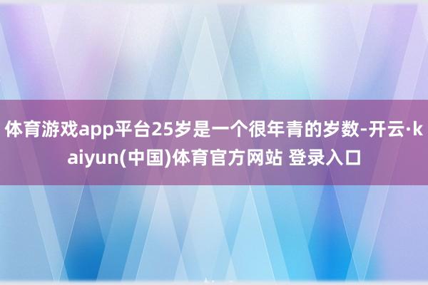 体育游戏app平台25岁是一个很年青的岁数-开云·kaiyun(中国)体育官方网站 登录入口