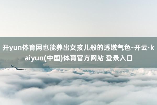 开yun体育网也能养出女孩儿般的透嫩气色-开云·kaiyun(中国)体育官方网站 登录入口
