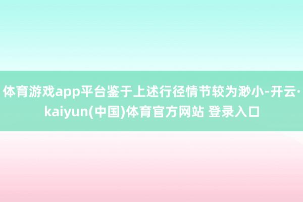 体育游戏app平台鉴于上述行径情节较为渺小-开云·kaiyun(中国)体育官方网站 登录入口