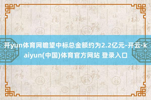 开yun体育网瞻望中标总金额约为2.2亿元-开云·kaiyun(中国)体育官方网站 登录入口