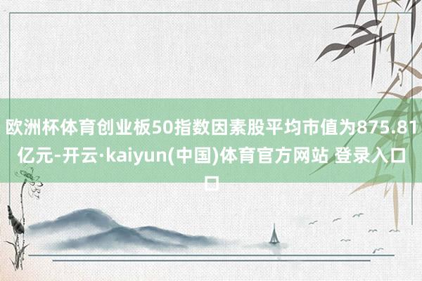 欧洲杯体育创业板50指数因素股平均市值为875.81亿元-开云·kaiyun(中国)体育官方网站 登录入口