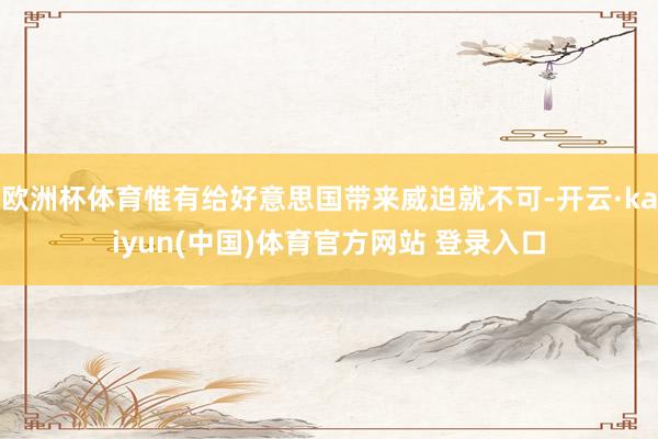 欧洲杯体育惟有给好意思国带来威迫就不可-开云·kaiyun(中国)体育官方网站 登录入口