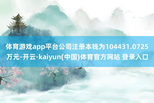 体育游戏app平台公司注册本钱为104431.0725万元-开云·kaiyun(中国)体育官方网站 登录入口