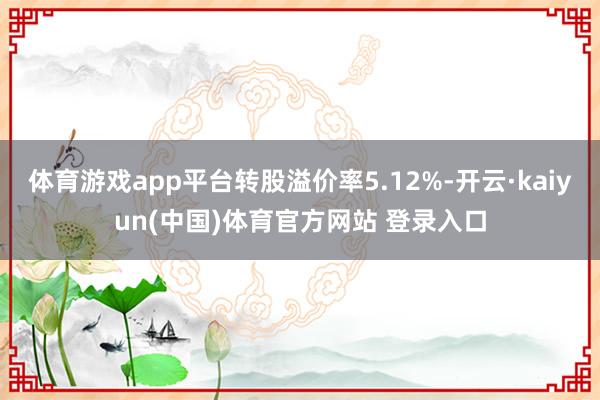 体育游戏app平台转股溢价率5.12%-开云·kaiyun(中国)体育官方网站 登录入口