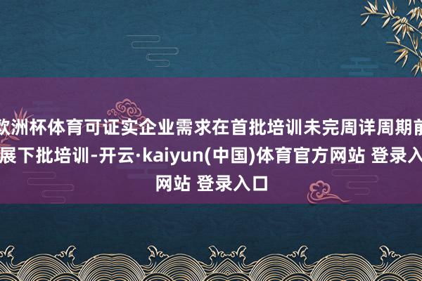 欧洲杯体育可证实企业需求在首批培训未完周详周期前开展下批培训-开云·kaiyun(中国)体育官方网站 登录入口