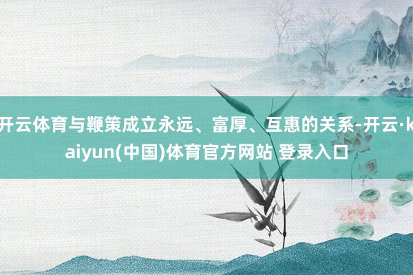开云体育与鞭策成立永远、富厚、互惠的关系-开云·kaiyun(中国)体育官方网站 登录入口