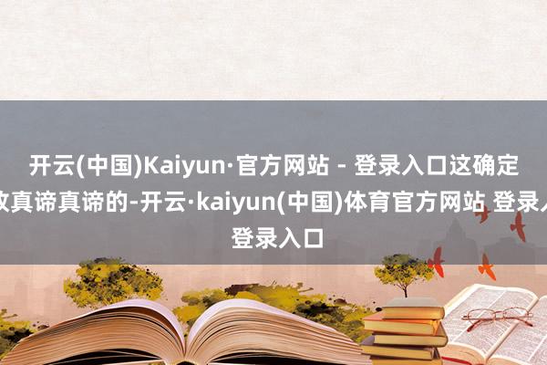 开云(中国)Kaiyun·官方网站 - 登录入口这确定是故真谛真谛的-开云·kaiyun(中国)体育官方网站 登录入口