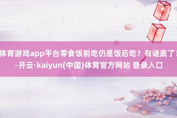 体育游戏app平台零食饭前吃仍是饭后吃？有谜底了！-开云·kaiyun(中国)体育官方网站 登录入口