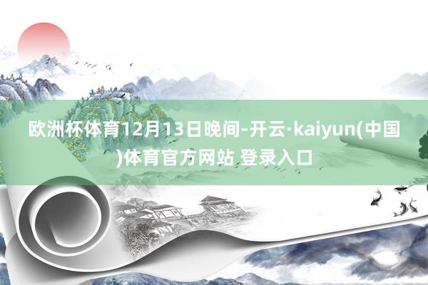 欧洲杯体育　　12月13日晚间-开云·kaiyun(中国)体育官方网站 登录入口