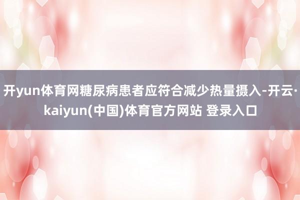 开yun体育网糖尿病患者应符合减少热量摄入-开云·kaiyun(中国)体育官方网站 登录入口